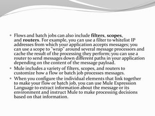  Flows and batch jobs can also include filters, scopes,
and routers. For example, you can use a filter to whitelist IP
addresses from which your application accepts messages; you
can use a scope to "wrap" around several message processors and
cache the result of the processing they perform; you can use a
router to send messages down different paths in your application
depending on the content of the message payload.
 Mule includes a variety of filters, scopes, and routers to
customize how a flow or batch job processes messages.
 When you configure the individual elements that link together
to make your flow or batch job, you can use Mule Expression
Language to extract information about the message or its
environment and instruct Mule to make processing decisions
based on that information.
 