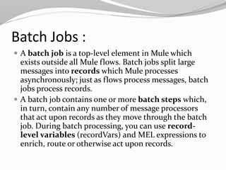 Batch Jobs :
 A batch job is a top-level element in Mule which
exists outside all Mule flows. Batch jobs split large
messages into records which Mule processes
asynchronously; just as flows process messages, batch
jobs process records.
 A batch job contains one or more batch steps which,
in turn, contain any number of message processors
that act upon records as they move through the batch
job. During batch processing, you can use record-
level variables (recordVars) and MEL expressions to
enrich, route or otherwise act upon records.
 