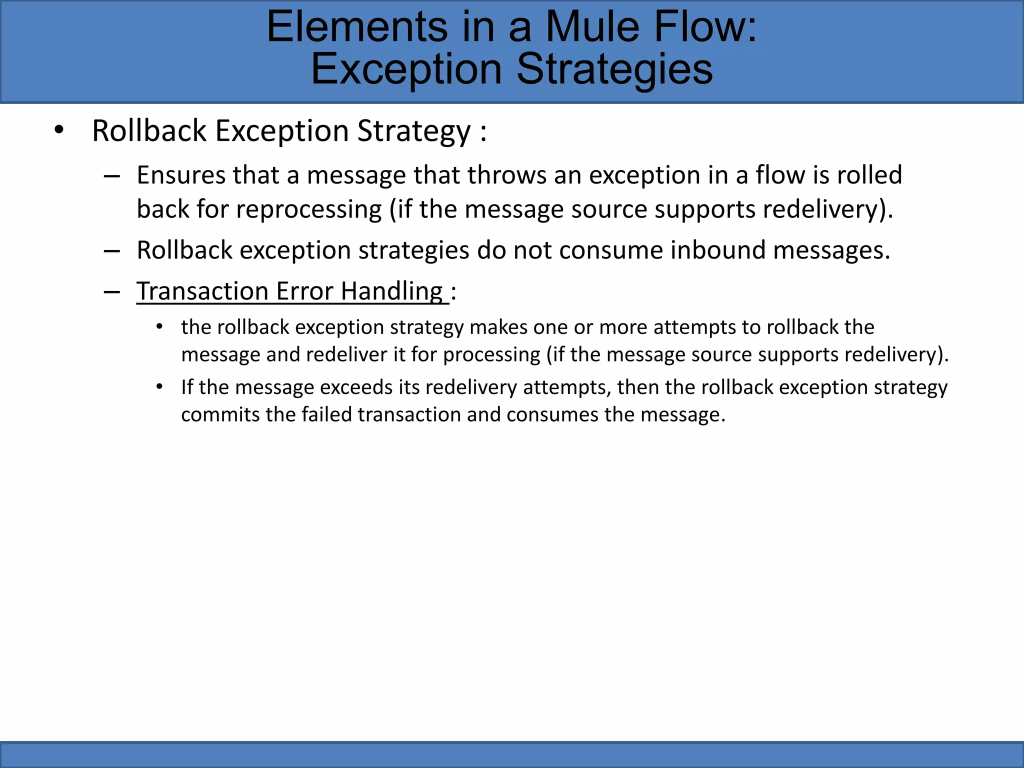 • Rollback Exception Strategy :
– Ensures that a message that throws an exception in a flow is rolled
back for reprocessing (if the message source supports redelivery).
– Rollback exception strategies do not consume inbound messages.
– Transaction Error Handling :
• the rollback exception strategy makes one or more attempts to rollback the
message and redeliver it for processing (if the message source supports redelivery).
• If the message exceeds its redelivery attempts, then the rollback exception strategy
commits the failed transaction and consumes the message.
Elements in a Mule Flow:
Exception Strategies
 