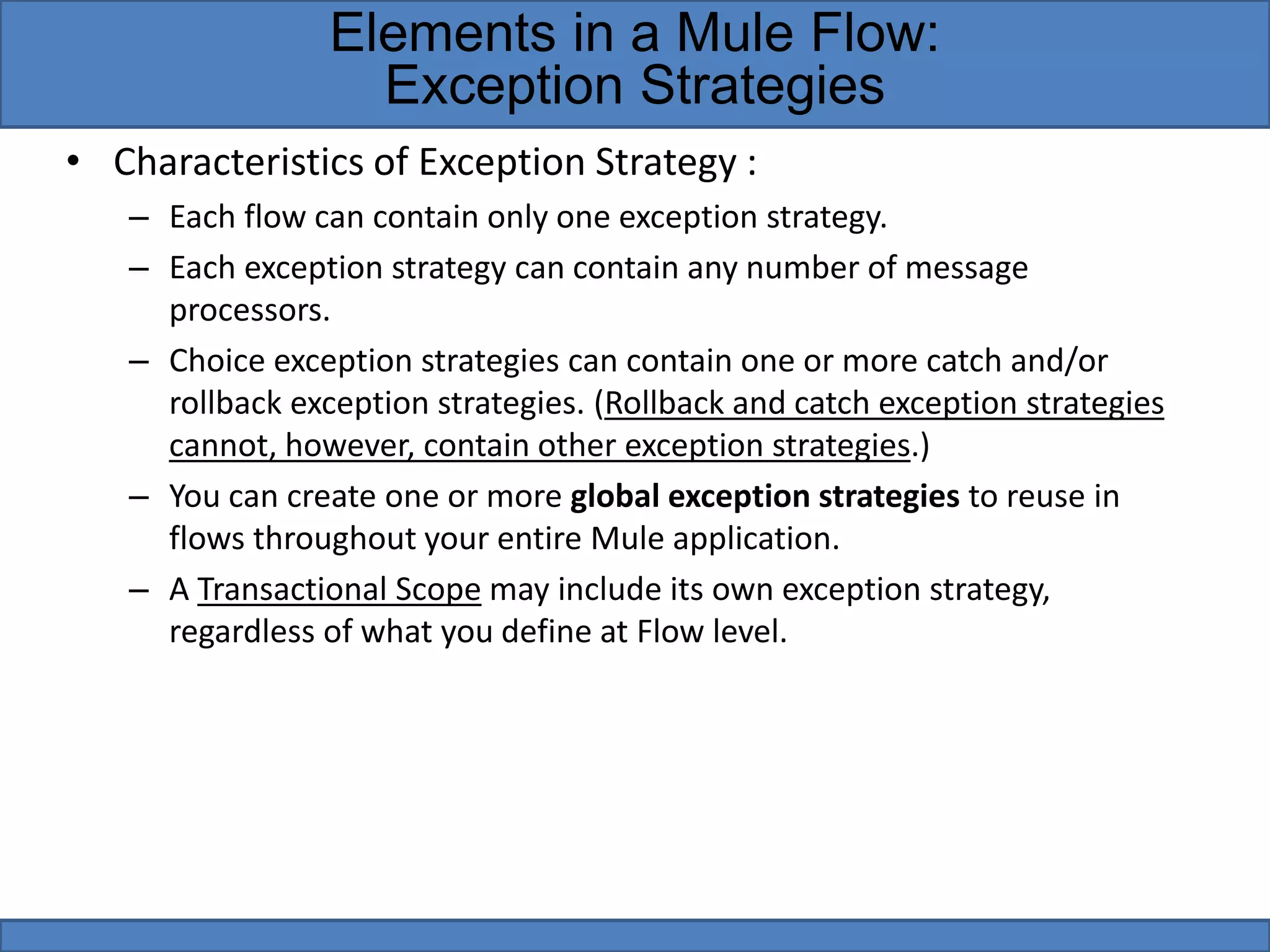 • Characteristics of Exception Strategy :
– Each flow can contain only one exception strategy.
– Each exception strategy can contain any number of message
processors.
– Choice exception strategies can contain one or more catch and/or
rollback exception strategies. (Rollback and catch exception strategies
cannot, however, contain other exception strategies.)
– You can create one or more global exception strategies to reuse in
flows throughout your entire Mule application.
– A Transactional Scope may include its own exception strategy,
regardless of what you define at Flow level.
Elements in a Mule Flow:
Exception Strategies
 
