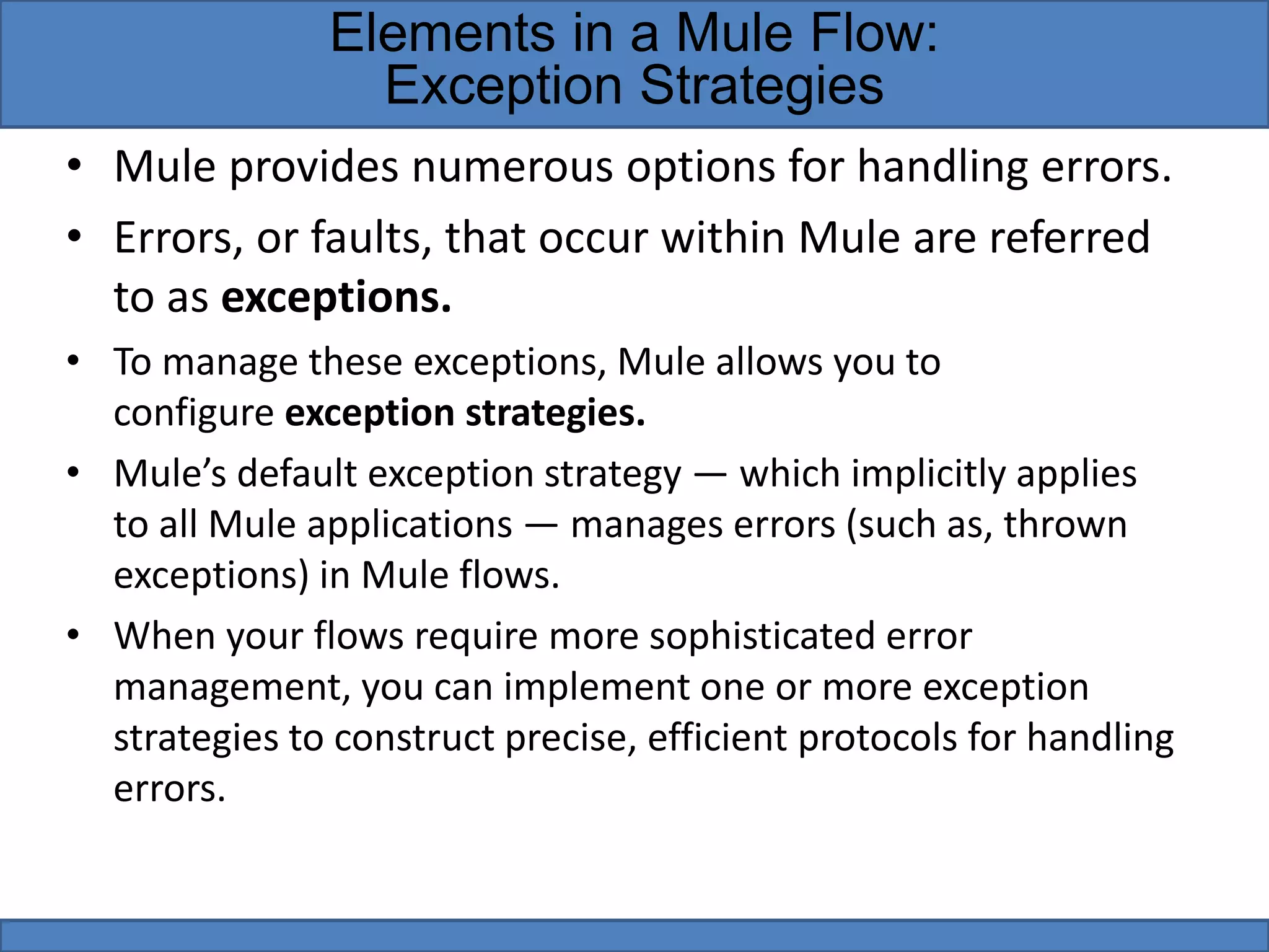 • Mule provides numerous options for handling errors.
• Errors, or faults, that occur within Mule are referred
to as exceptions.
• To manage these exceptions, Mule allows you to
configure exception strategies.
• Mule’s default exception strategy — which implicitly applies
to all Mule applications — manages errors (such as, thrown
exceptions) in Mule flows.
• When your flows require more sophisticated error
management, you can implement one or more exception
strategies to construct precise, efficient protocols for handling
errors.
Elements in a Mule Flow:
Exception Strategies
 