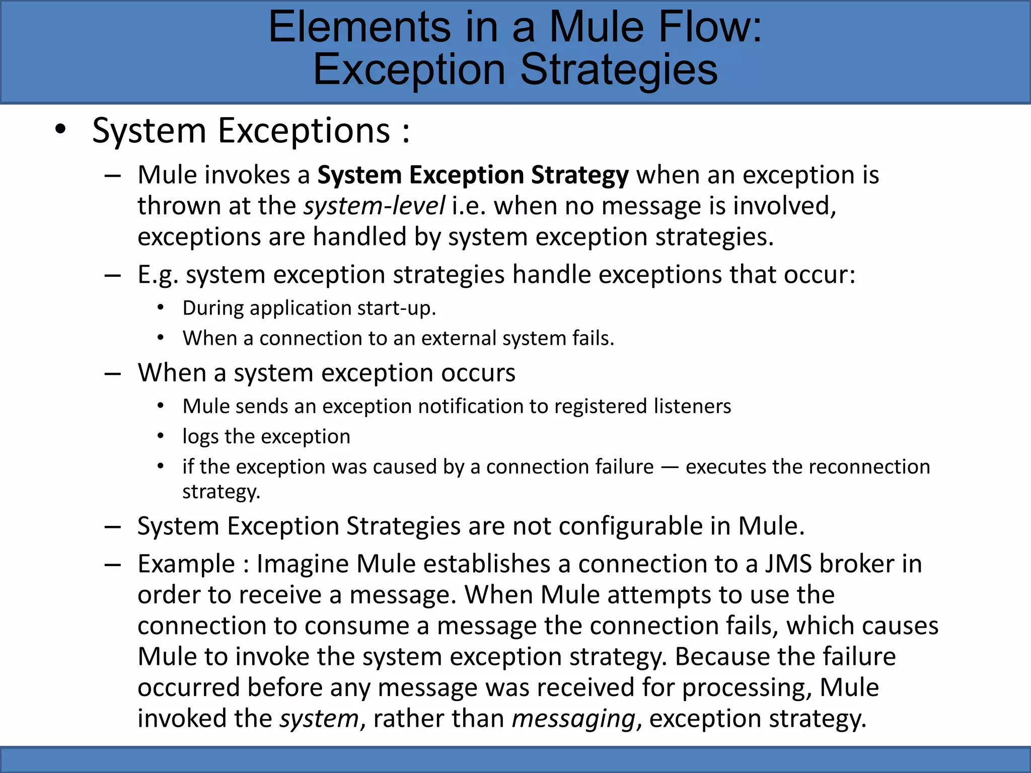 • System Exceptions :
– Mule invokes a System Exception Strategy when an exception is
thrown at the system-level i.e. when no message is involved,
exceptions are handled by system exception strategies.
– E.g. system exception strategies handle exceptions that occur:
• During application start-up.
• When a connection to an external system fails.
– When a system exception occurs
• Mule sends an exception notification to registered listeners
• logs the exception
• if the exception was caused by a connection failure — executes the reconnection
strategy.
– System Exception Strategies are not configurable in Mule.
– Example : Imagine Mule establishes a connection to a JMS broker in
order to receive a message. When Mule attempts to use the
connection to consume a message the connection fails, which causes
Mule to invoke the system exception strategy. Because the failure
occurred before any message was received for processing, Mule
invoked the system, rather than messaging, exception strategy.
Elements in a Mule Flow:
Exception Strategies
 