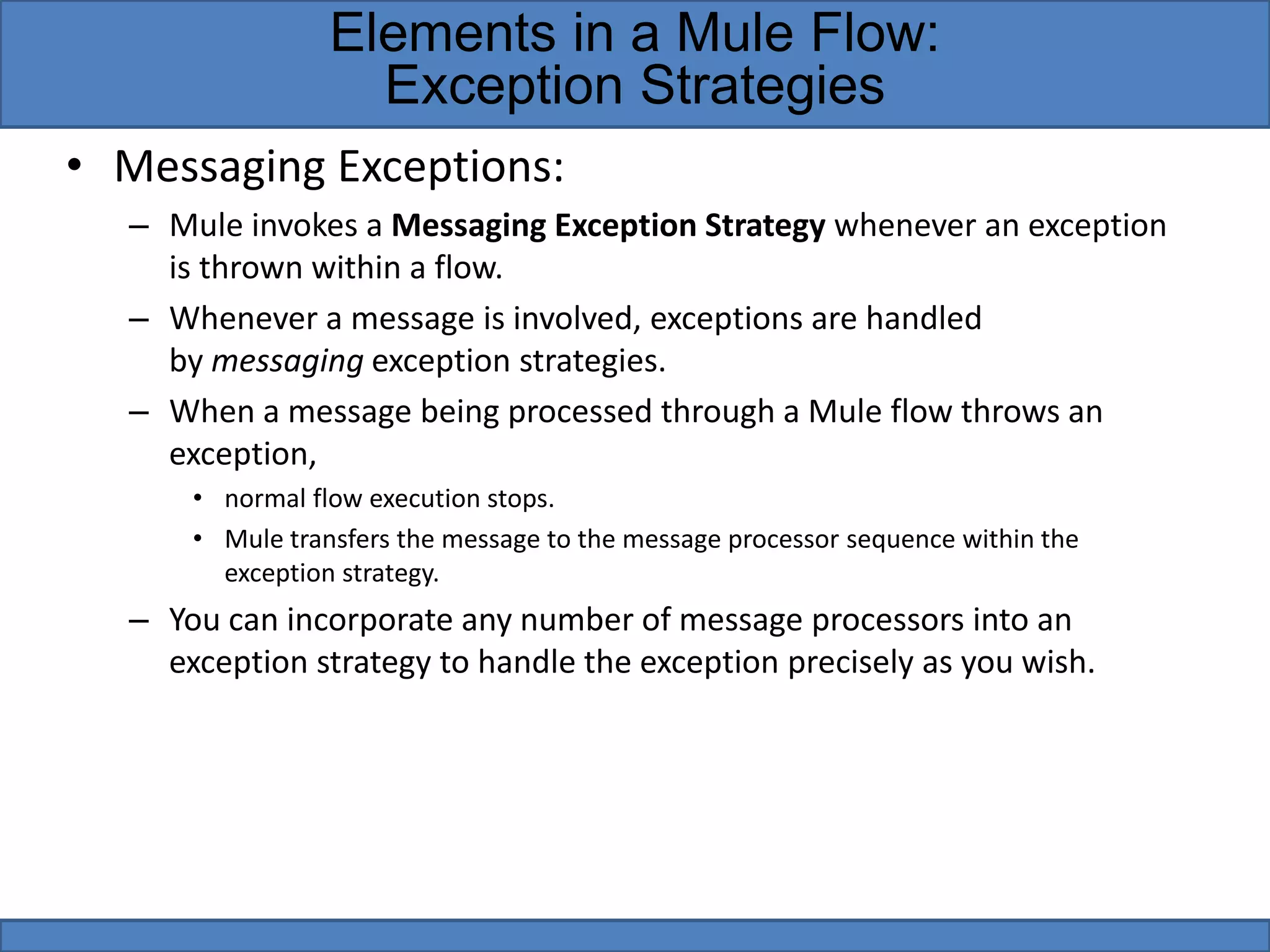 • Messaging Exceptions:
– Mule invokes a Messaging Exception Strategy whenever an exception
is thrown within a flow.
– Whenever a message is involved, exceptions are handled
by messaging exception strategies.
– When a message being processed through a Mule flow throws an
exception,
• normal flow execution stops.
• Mule transfers the message to the message processor sequence within the
exception strategy.
– You can incorporate any number of message processors into an
exception strategy to handle the exception precisely as you wish.
Elements in a Mule Flow:
Exception Strategies
 