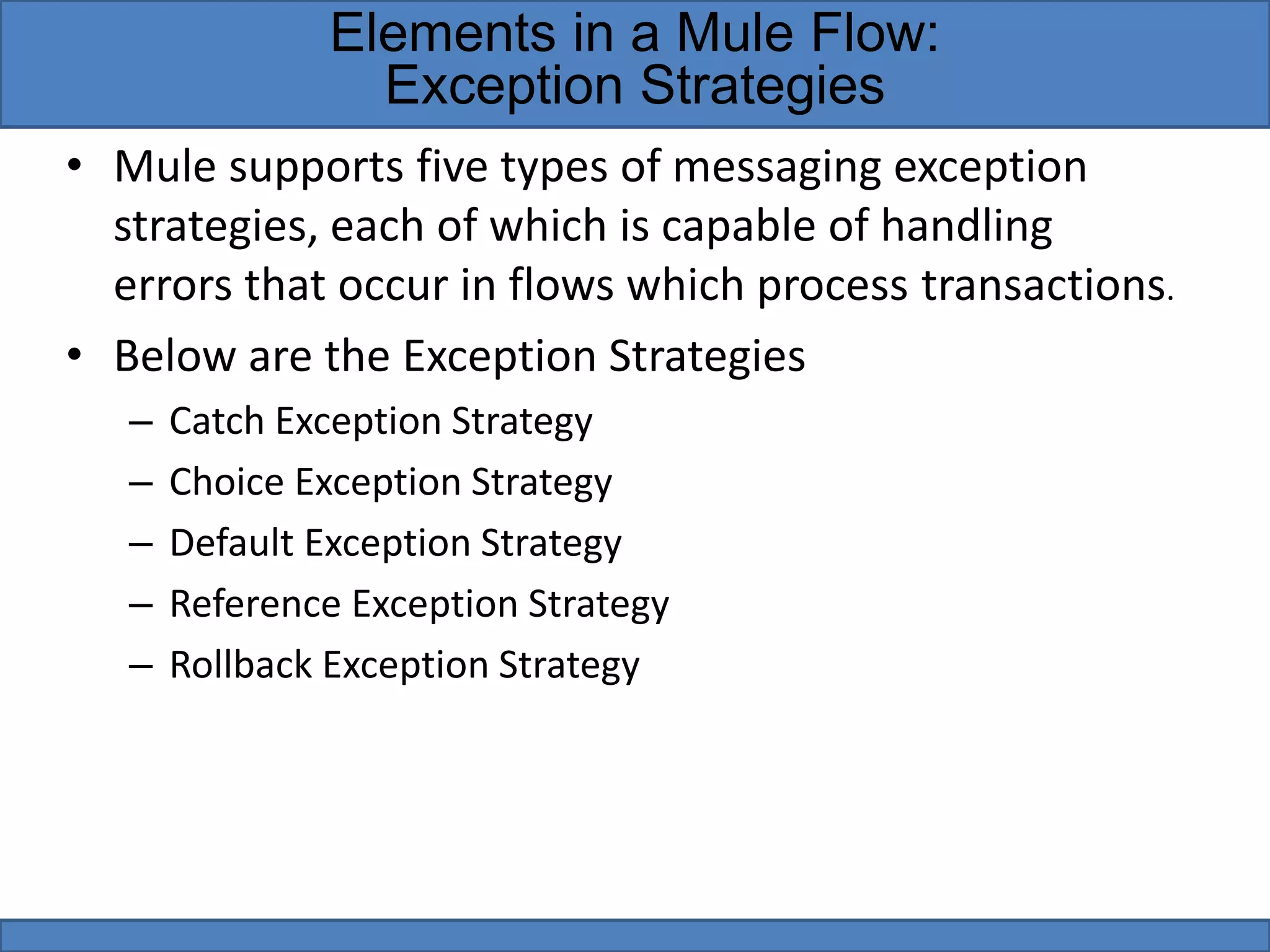 • Mule supports five types of messaging exception
strategies, each of which is capable of handling
errors that occur in flows which process transactions.
• Below are the Exception Strategies
– Catch Exception Strategy
– Choice Exception Strategy
– Default Exception Strategy
– Reference Exception Strategy
– Rollback Exception Strategy
Elements in a Mule Flow:
Exception Strategies
 