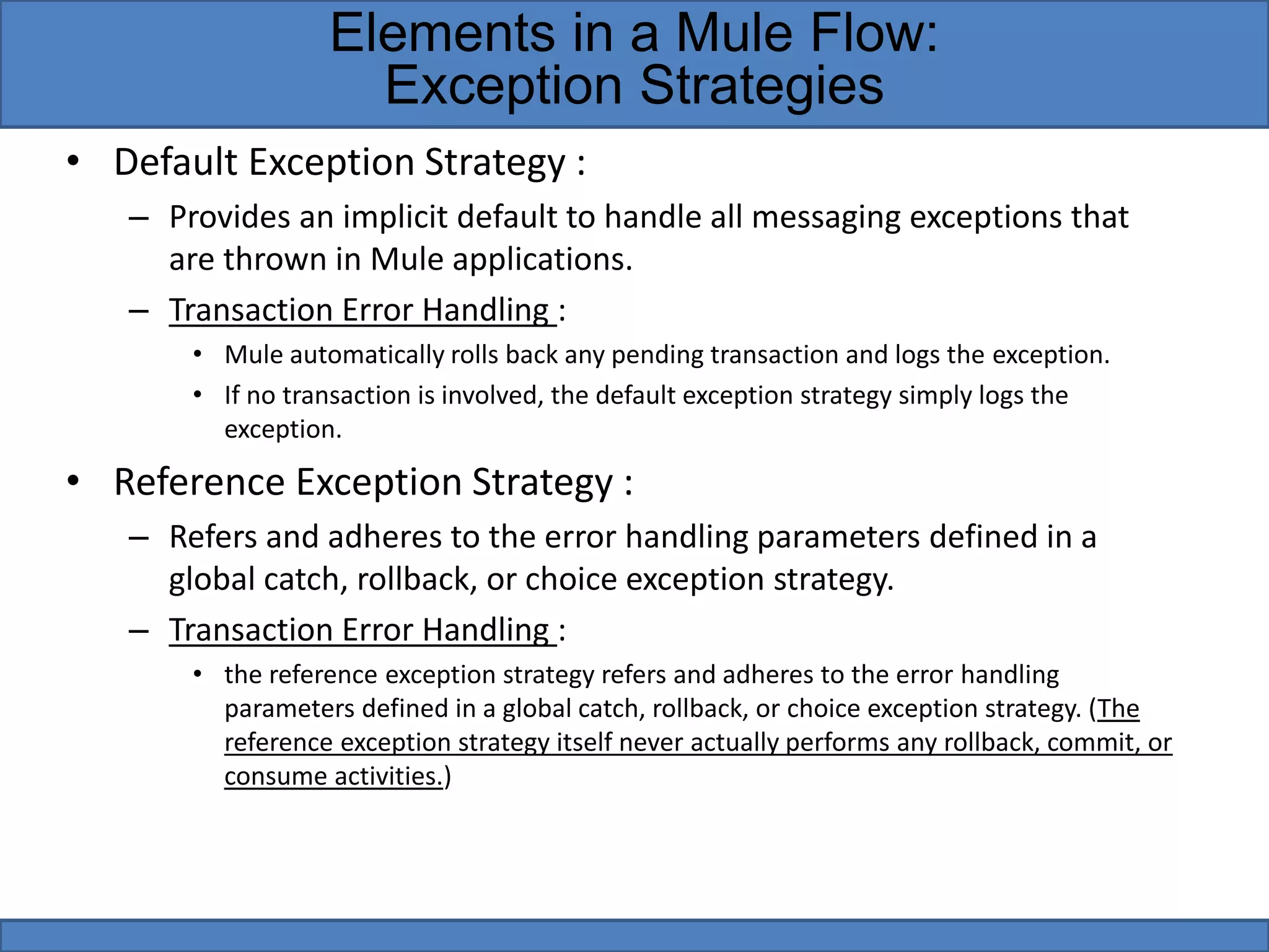 • Default Exception Strategy :
– Provides an implicit default to handle all messaging exceptions that
are thrown in Mule applications.
– Transaction Error Handling :
• Mule automatically rolls back any pending transaction and logs the exception.
• If no transaction is involved, the default exception strategy simply logs the
exception.
• Reference Exception Strategy :
– Refers and adheres to the error handling parameters defined in a
global catch, rollback, or choice exception strategy.
– Transaction Error Handling :
• the reference exception strategy refers and adheres to the error handling
parameters defined in a global catch, rollback, or choice exception strategy. (The
reference exception strategy itself never actually performs any rollback, commit, or
consume activities.)
Elements in a Mule Flow:
Exception Strategies
 