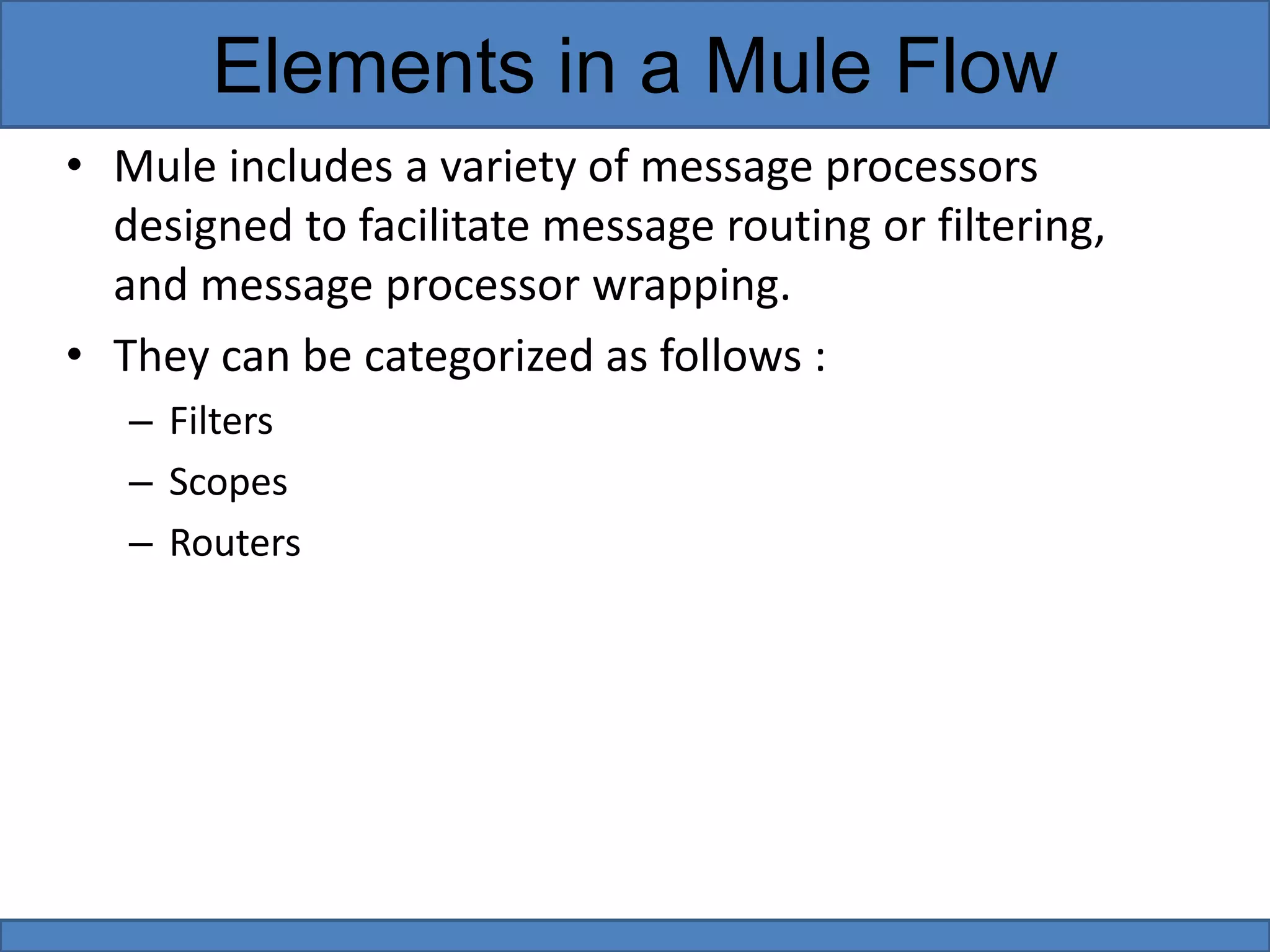 • Mule includes a variety of message processors
designed to facilitate message routing or filtering,
and message processor wrapping.
• They can be categorized as follows :
– Filters
– Scopes
– Routers
Elements in a Mule Flow
 