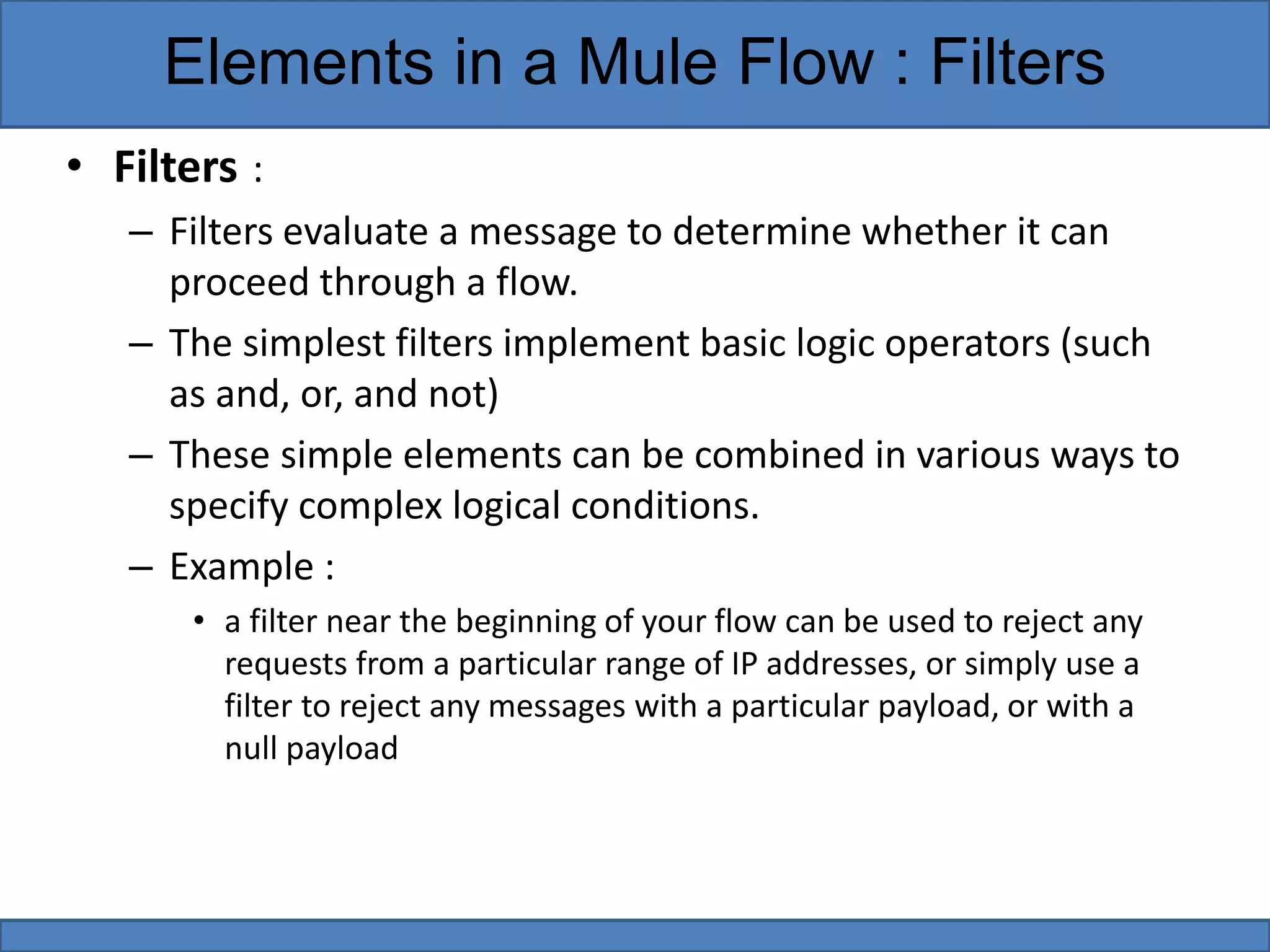 • Filters :
– Filters evaluate a message to determine whether it can
proceed through a flow.
– The simplest filters implement basic logic operators (such
as and, or, and not)
– These simple elements can be combined in various ways to
specify complex logical conditions.
– Example :
• a filter near the beginning of your flow can be used to reject any
requests from a particular range of IP addresses, or simply use a
filter to reject any messages with a particular payload, or with a
null payload
Elements in a Mule Flow : Filters
 