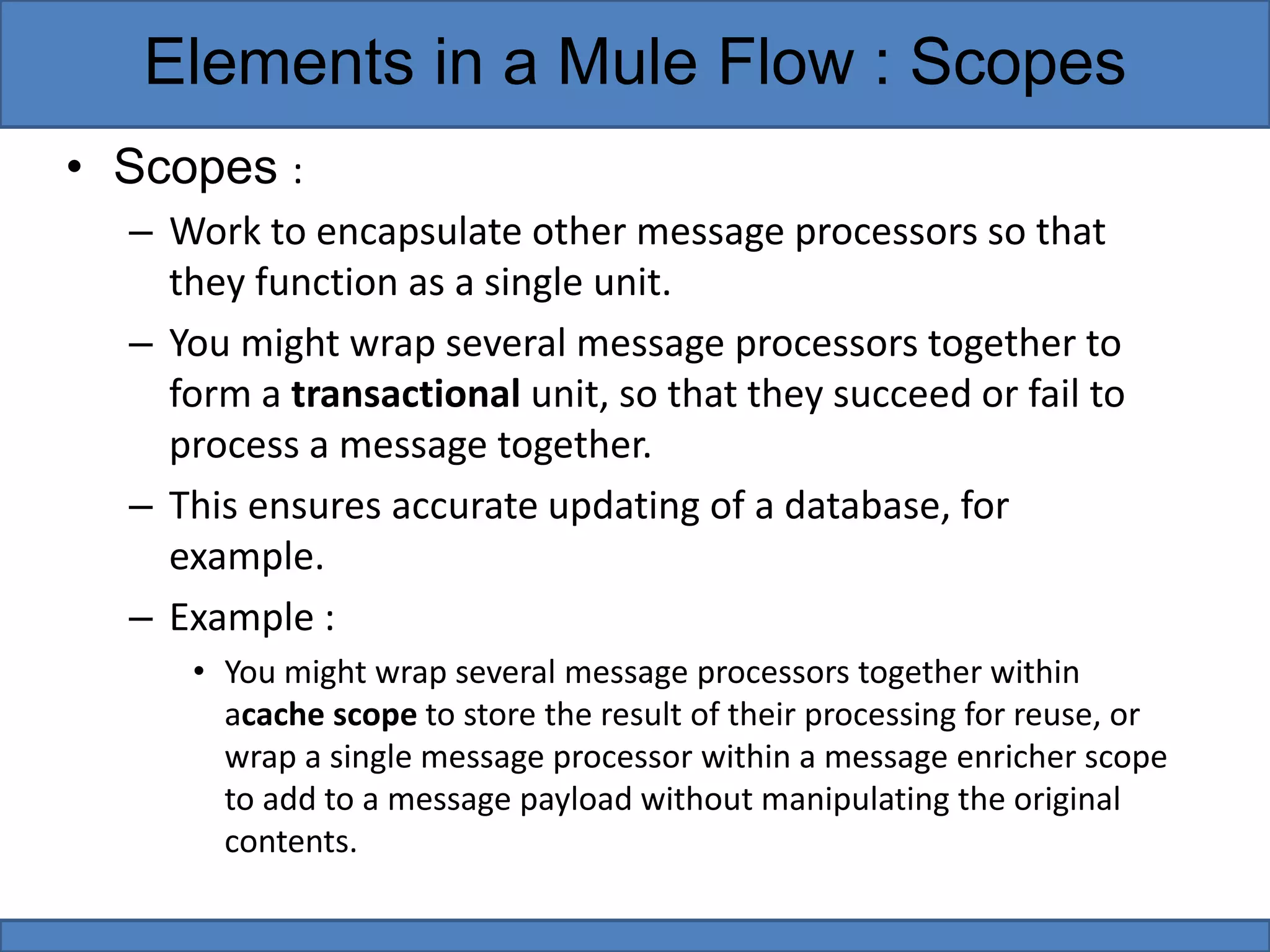 • Scopes :
– Work to encapsulate other message processors so that
they function as a single unit.
– You might wrap several message processors together to
form a transactional unit, so that they succeed or fail to
process a message together.
– This ensures accurate updating of a database, for
example.
– Example :
• You might wrap several message processors together within
acache scope to store the result of their processing for reuse, or
wrap a single message processor within a message enricher scope
to add to a message payload without manipulating the original
contents.
Elements in a Mule Flow : Scopes
 