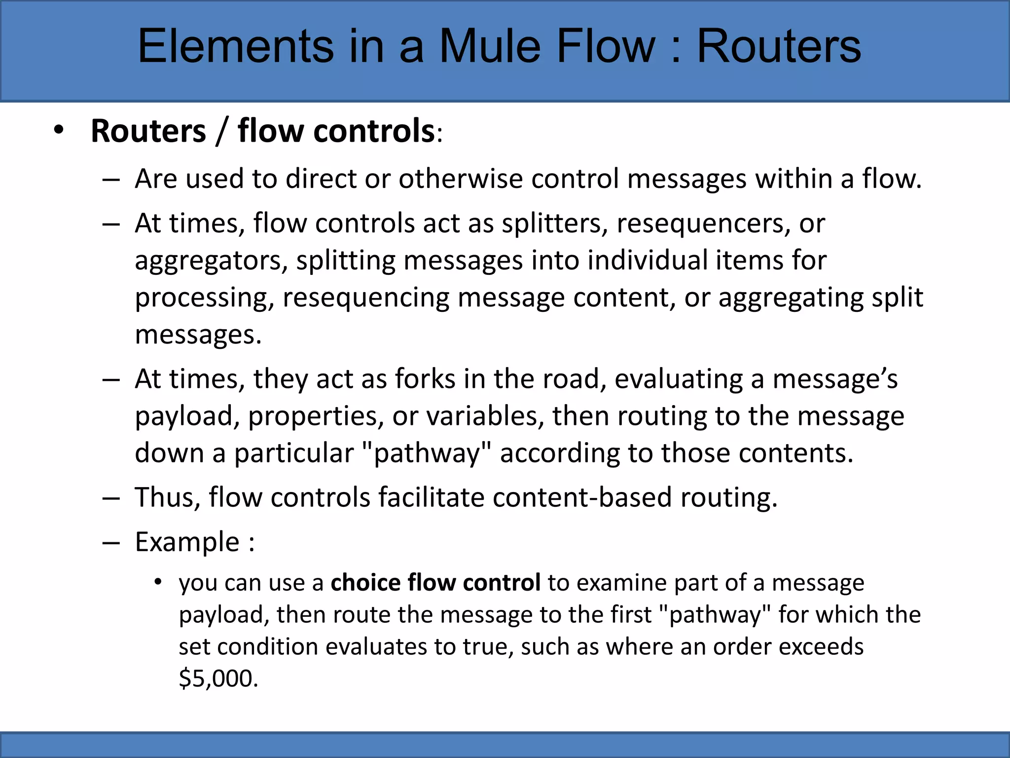 • Routers / flow controls:
– Are used to direct or otherwise control messages within a flow.
– At times, flow controls act as splitters, resequencers, or
aggregators, splitting messages into individual items for
processing, resequencing message content, or aggregating split
messages.
– At times, they act as forks in the road, evaluating a message’s
payload, properties, or variables, then routing to the message
down a particular "pathway" according to those contents.
– Thus, flow controls facilitate content-based routing.
– Example :
• you can use a choice flow control to examine part of a message
payload, then route the message to the first "pathway" for which the
set condition evaluates to true, such as where an order exceeds
$5,000.
Elements in a Mule Flow : Routers
 