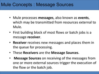 Mule Concepts : Message Sources
• Mule processes messages, also known as events,
which may be transmitted from resources external to
Mule.
• First building block of most flows or batch jobs is a
message receiver.
• Receiver receives new messages and places them in
the queue for processing.
• These Receivers are the Message Sources.
• Message Sources on receiving of the messages from
one or more external sources trigger the execution of
the flow or the batch job.
 
