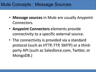 Mule Concepts : Message Sources
• Message sources in Mule are usually Anypoint
Connectors.
• Anypoint Connectors elements provide
connectivity to a specific external source.
• The connectivity is provided via a standard
protocol (such as HTTP, FTP, SMTP) or a third-
party API (such as Salesforce.com, Twitter, or
MongoDB.)
 
