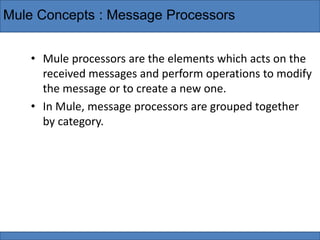 Mule Concepts : Message Processors
• Mule processors are the elements which acts on the
received messages and perform operations to modify
the message or to create a new one.
• In Mule, message processors are grouped together
by category.
 