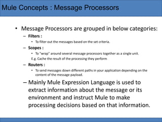 Mule Concepts : Message Processors
• Message Processors are grouped in below categories:
– Filters :
• To filter out the messages based on the set criteria.
– Scopes :
• To "wrap" around several message processors together as a single unit.
E.g. Cache the result of the processing they perform
– Routers :
• To send messages down different paths in your application depending on the
content of the message payload.
– Mainly Mule Expression Language is used to
extract information about the message or its
environment and instruct Mule to make
processing decisions based on that information.
 