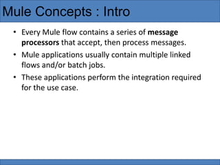 • Every Mule flow contains a series of message
processors that accept, then process messages.
• Mule applications usually contain multiple linked
flows and/or batch jobs.
• These applications perform the integration required
for the use case.
Mule Concepts : Intro
 