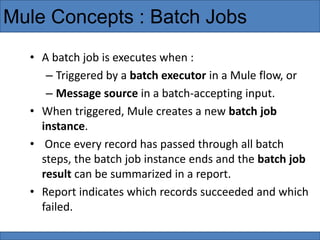Mule Concepts : Batch Jobs
• A batch job is executes when :
– Triggered by a batch executor in a Mule flow, or
– Message source in a batch-accepting input.
• When triggered, Mule creates a new batch job
instance.
• Once every record has passed through all batch
steps, the batch job instance ends and the batch job
result can be summarized in a report.
• Report indicates which records succeeded and which
failed.
 