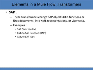 • SAP :
– These transformers change SAP objects (JCo functions or
IDoc documents) into XML representations, or vice versa.
– Examples :
• SAP Object to XML
• XML to SAP Function (BAPI)
• XML to SAP IDoc
Elements in a Mule Flow :Transformers
 