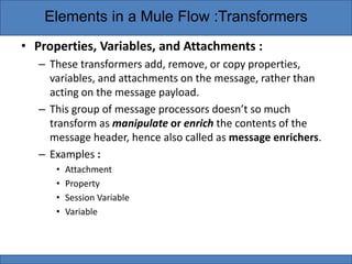 • Properties, Variables, and Attachments :
– These transformers add, remove, or copy properties,
variables, and attachments on the message, rather than
acting on the message payload.
– This group of message processors doesn’t so much
transform as manipulate or enrich the contents of the
message header, hence also called as message enrichers.
– Examples :
• Attachment
• Property
• Session Variable
• Variable
Elements in a Mule Flow :Transformers
 