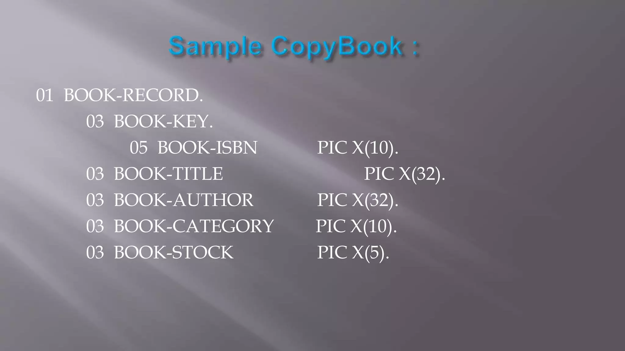 01 BOOK-RECORD.
03 BOOK-KEY.
05 BOOK-ISBN PIC X(10).
03 BOOK-TITLE PIC X(32).
03 BOOK-AUTHOR PIC X(32).
03 BOOK-CATEGORY PIC X(10).
03 BOOK-STOCK PIC X(5).
 