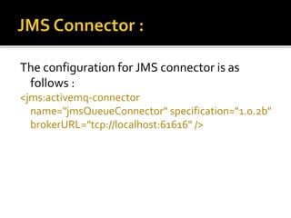The configuration for JMS connector is as
follows :
<jms:activemq-connector
name="jmsQueueConnector" specification="1.0.2b"
brokerURL="tcp://localhost:61616" />
 
