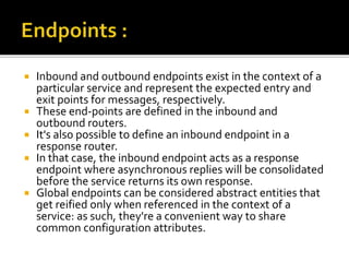 Inbound and outbound endpoints exist in the context of a
particular service and represent the expected entry and
exit points for messages, respectively.
 These end-points are defined in the inbound and
outbound routers.
 It's also possible to define an inbound endpoint in a
response router.
 In that case, the inbound endpoint acts as a response
endpoint where asynchronous replies will be consolidated
before the service returns its own response.
 Global endpoints can be considered abstract entities that
get reified only when referenced in the context of a
service: as such, they're a convenient way to share
common configuration attributes.
 