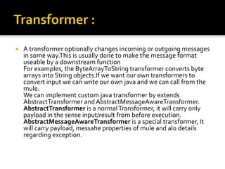  A transformer optionally changes incoming or outgoing messages
in some way.This is usually done to make the message format
useable by a downstream function
For examples, the ByteArrayToString transformer converts byte
arrays into String objects.If we want our own transformers to
convert input we can write our own java and we can call from the
mule.
We can implement custom java transformer by extends
AbstractTransformer andAbstractMessageAwareTransformer.
AbstractTransformer is a normalTransformer, it will carry only
payload in the sense input/result from before execution.
AbstractMessageAwareTransformer is a special transformer, It
will carry payload, messahe properties of mule and alo details
regarding exception.
 