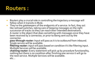  Routers play a crucial role in controlling the trajectory a message will
follow when it transits in Mule.
 They're the gatekeepers of the endpoints of a service. In fact, they act
like railroad switches, taking care of keeping messages on the right
succession of tracks so they can reach their intended destinations.
A router is the object that does something with messages once they have
been received by a connector, or prior to being sent out by the
connector.
pass-through-router: Input will pass as it is to outbound from inbound.
Single service will be available.
filtering-router: input will pass based on condition it's like filtering input.
Multiple Services will be available.
chaining-router: Every statement will pick up by procedure functionality,
nothing but there is no condition after finishing one service it will go to
the next service. Multiple Services will be available.
etc...
 