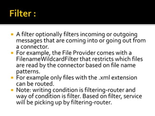  A filter optionally filters incoming or outgoing
messages that are coming into or going out from
a connector.
 For example, the File Provider comes with a
FilenameWildcardFilter that restricts which files
are read by the connector based on file name
patterns.
 For example only files with the .xml extension
can be routed.
 Note: writing condition is filtering-router and
way of condition is filter. Based on filter, service
will be picking up by filtering-router.
 
