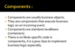  Components are usually business objects.
 They are components that execute business
logic on an incoming event.
 Components are standard JavaBeans
(containers).
 There is no Mule-specific code in
components, it is a java class to implement
business logic especially.
 