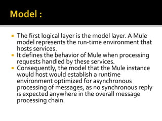  The first logical layer is the model layer. A Mule
model represents the run-time environment that
hosts services.
 It defines the behavior of Mule when processing
requests handled by these services.
 Consequently, the model that the Mule instance
would host would establish a runtime
environment optimized for asynchronous
processing of messages, as no synchronous reply
is expected anywhere in the overall message
processing chain.
 