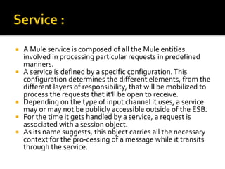  A Mule service is composed of all the Mule entities
involved in processing particular requests in predefined
manners.
 A service is defined by a specific configuration.This
configuration determines the different elements, from the
different layers of responsibility, that will be mobilized to
process the requests that it'll be open to receive.
 Depending on the type of input channel it uses, a service
may or may not be publicly accessible outside of the ESB.
 For the time it gets handled by a service, a request is
associated with a session object.
 As its name suggests, this object carries all the necessary
context for the pro-cessing of a message while it transits
through the service.
 