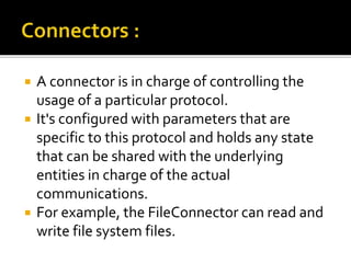  A connector is in charge of controlling the
usage of a particular protocol.
 It's configured with parameters that are
specific to this protocol and holds any state
that can be shared with the underlying
entities in charge of the actual
communications.
 For example, the FileConnector can read and
write file system files.
 