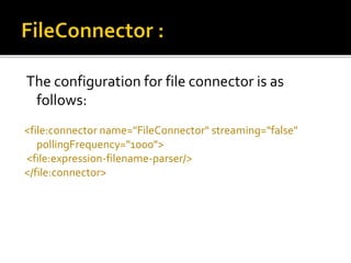 The configuration for file connector is as
follows:
<file:connector name="FileConnector" streaming="false"
pollingFrequency="1000">
<file:expression-filename-parser/>
</file:connector>
 