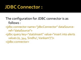 The configuration for JDBC connector is as
follows :
<jdbc:connector name="jdbcConnector" dataSource-
ref="dataSource“>
<jdbc:query key="statsInsert" value="insert into alerts
values (0, 344, Sindhu',Vankam')"/>
</jdbc:connector>
 
