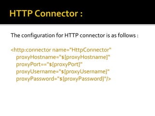 The configuration for HTTP connector is as follows :
<http:connector name="HttpConnector"
proxyHostname="${proxyHostname}"
proxyPort=="${proxyPort}"
proxyUsername="${proxyUsername}"
proxyPassword="${proxyPassword}"/>
 