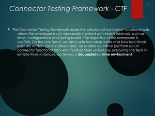 Connector Testing Framework - CTF
 The Connector Testing Framework eases the creation of connector functional tests,
where the developer is not necessarily involved with Mule’s internals, such as
flows, configurations and Spring beans. The objective of this framework is
twofold. On the one hand, we decouple how Mule works and how functional
tests are written. On the other hand, we enable a runtime platform to run
connector functional tests with multiple Mule versions by executing the tests in
remote Mule instances, achieving a decoupled runtime environment.
2
 
