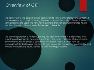 Overview of CTF
This framework is the default testing framework to write connector functional tests. It
has evolved from a previous testing framework, where the notion of Mule flows and
Spring beans were used. We now have a simple and well-defined interface to run
functional tests in different ways: Embedded or Remote.
The overall approach is to decouple the test itself from where it is executed, thus
enabling a developer to determine whether a test runs in different Mule execution
environments. For instance, a connector written for Mule 3.5.x can now be
automatically tested in Mule releases 3.x and determine backward-compatibility and
forward-compatibility issues, as well as class-loading problems.
3
 