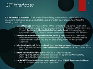 CTF Interfaces
2. ConnectorDispatcher<T>: An interface enabling the execution of connector
operations, including paginated, DataSense and WSDL operations. It contains the
following methods:
1. createMockup(): Returns an instance of the connector being tested, which is the
same class type as used as the only argument in the initialisation of the framework
through ConnectorTestContext.initialize(connectorClass). Tests operations are
executed through this instance, except for operations annotated with @Paged.
2. runPaginatedMethod(String methodName, Object[] args): Connector operations
annotated with @Paged are executed through this method, which requires the
operation name (camel-like) and the array of arguments for that specific
operation.
3. fetchMetaDataKeys(): Returns a Result (from org.mule.commons package) containing
a list of MetaDataKeys (from org.mule.common.metadata package) in order to test
MetaData.
4. fetchMetaData(MetaDataKey key): Returns a MetaData object
(from org.mule.common.metadata package) for a particular MetaDataKey
(from org.mule.common.metadata package).
5. invokeWSDLOperation(XMLStreamReader input, String WSDLID, String operationName):
Dispatcher operation to test WSDL operations.
5
 