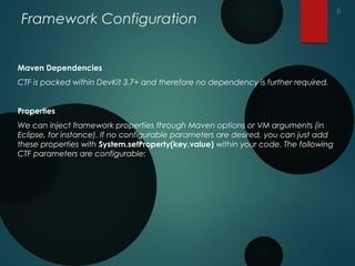 Framework Configuration
Maven Dependencies
CTF is packed within DevKit 3.7+ and therefore no dependency is further required.
Properties
We can inject framework properties through Maven options or VM arguments (in
Eclipse, for instance). If no configurable parameters are desired, you can just add
these properties with System.setProperty(key,value) within your code. The following
CTF parameters are configurable:
6
 