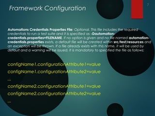 Framework Configuration
Automations Credentials Properties File: Optional. This file includes the required
credentials to run a test suite and it is specified as -Dautomation-
credentials.properties=FILENAME. If no option is given and no file named automation-
credentials.properties exists, a default file will be created within src/test/resources and
an exception will be thrown. If a file already exists with this name, it will be used by
default and a warning will be issued. It is mandatory to specified the file as follows:
configName1.configurationAttribute1=value
configName1.configurationAttribute2=value
...
configName2.configurationAttribute1=value
configName2.configurationAttribute2=value
...
7
 