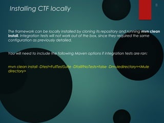 Installing CTF locally
The framework can be locally installed by cloning its repository and running mvn clean
install. Integration tests will not work out of the box, since they required the same
configuration as previously detailed.
You will need to include the following Maven options if integration tests are ran:
mvn clean install -Dtest=FullTestSuite -DfailIfNoTests=false -Dmuledirectory=<Mule
directory>
8
 