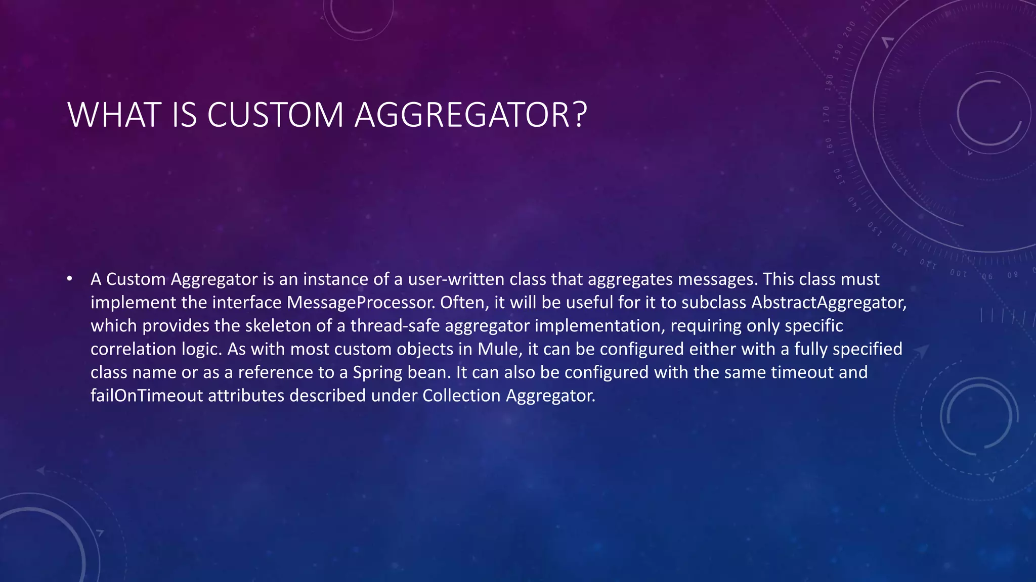 WHAT IS CUSTOM AGGREGATOR?
• A Custom Aggregator is an instance of a user-written class that aggregates messages. This class must
implement the interface MessageProcessor. Often, it will be useful for it to subclass AbstractAggregator,
which provides the skeleton of a thread-safe aggregator implementation, requiring only specific
correlation logic. As with most custom objects in Mule, it can be configured either with a fully specified
class name or as a reference to a Spring bean. It can also be configured with the same timeout and
failOnTimeout attributes described under Collection Aggregator.
 
