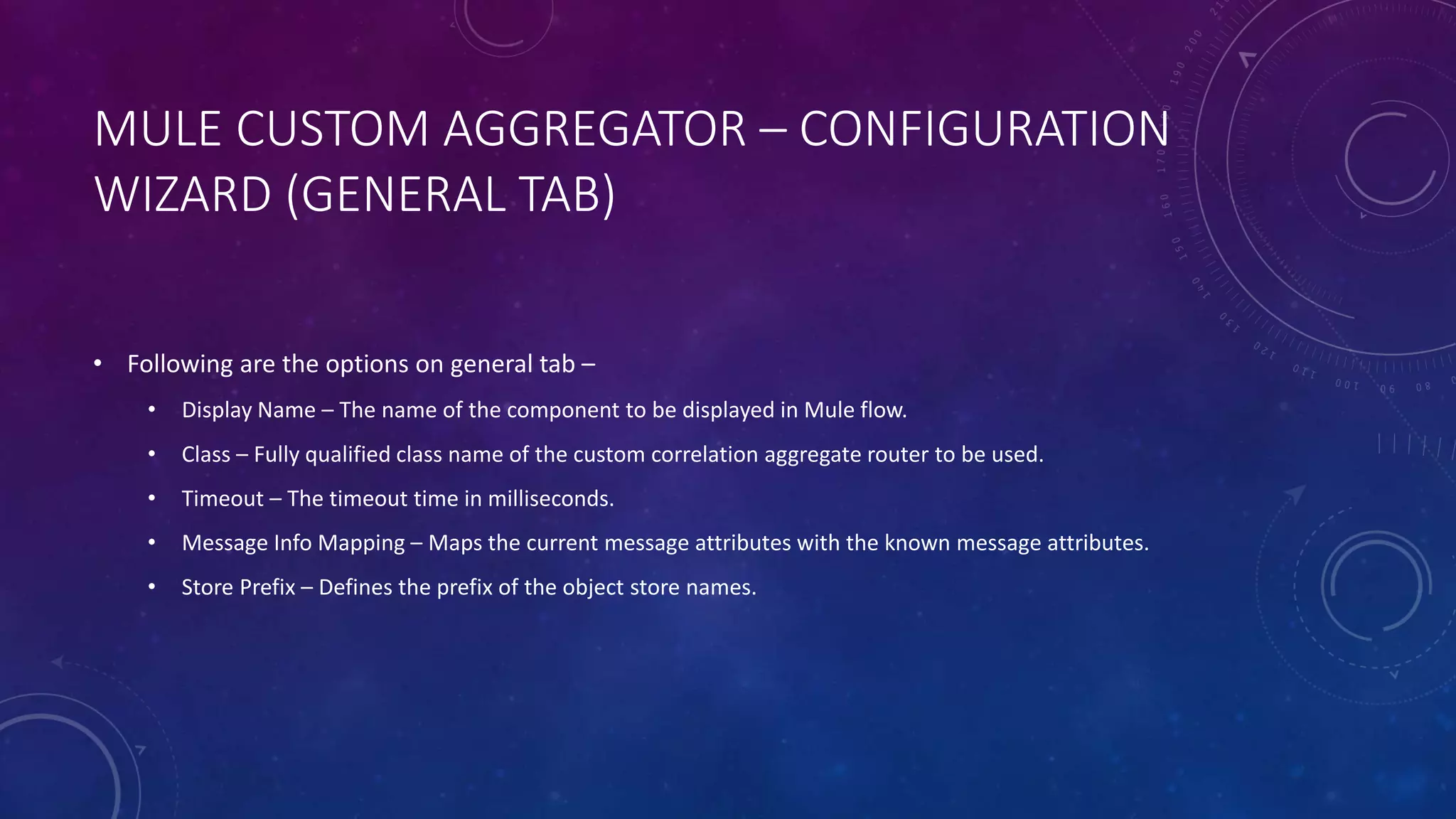 MULE CUSTOM AGGREGATOR – CONFIGURATION
WIZARD (GENERAL TAB)
• Following are the options on general tab –
• Display Name – The name of the component to be displayed in Mule flow.
• Class – Fully qualified class name of the custom correlation aggregate router to be used.
• Timeout – The timeout time in milliseconds.
• Message Info Mapping – Maps the current message attributes with the known message attributes.
• Store Prefix – Defines the prefix of the object store names.
 