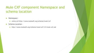 Mule CXF component Namespace and
schema location
 Namespace –
 xmlns:cxf=http://www.mulesoft.org/schema/mule/cxf
 Schema Location –
 http://www.mulesoft.org/schema/mule/cxf/3.5/mule-cxf.xsd
 