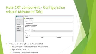 Mule CXF component – Configuration
wizard (Advanced Tab)
 Following are the options on Advanced tab –
 WSDL location – Location address of WSDL schema.
 Type of SOAP 1.1 or 1.2
 Databinding configuration reference.
 