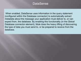 4
DataSense
When enabled, DataSense uses information in the query statement
(configured within the Database connector) to automatically extract
metadata about the message your application must deliver to, or can
expect from, the database. By enabling this functionality (in the Global
Database connector element), Mule does the heavy lifting of discovering
the type of data you must send to, or be prepared to receive from the
database.
 