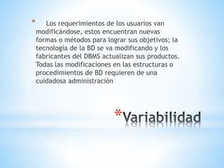 *
* Los requerimientos de los usuarios van
modificándose, estos encuentran nuevas
formas o métodos para lograr sus objetivos; la
tecnología de la BD se va modificando y los
fabricantes del DBMS actualizan sus productos.
Todas las modificaciones en las estructuras o
procedimientos de BD requieren de una
cuidadosa administración
 