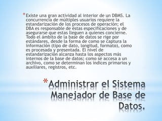 *
*Existe una gran actividad al interior de un DBMS. La
concurrencia de múltiples usuarios requiere la
estandarización de los procesos de operación; el
DBA es responsable de éstas especificaciones y de
asegurarse que estas lleguen a quienes concierne.
Todo el ámbito de la base de datos se rige por
estándares, desde la forma de como se captura la
información (tipo de dato, longitud, formato), como
es procesada y presentada. El nivel de
estandarización alcanza hasta los aspectos más
internos de la base de datos; como sé accesa a un
archivo, como se determinan los índices primarios y
auxiliares, registros, etc.
 