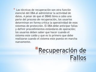 *
* Las técnicas de recuperación son otra función
esencial del DBA al administrar la actividad de
datos. A pesar de que el DBMS lleva a cabo una
parte del proceso de recuperación, los usuarios
determinan en forma critica la operatividad de esos
sistemas de protección. El DBA debe anticipar fallas
y definir procedimientos estándares de operación;
los usuarios deben saber que hacer cuando el
sistema este caído y que es lo primero que debe
realizarse cuando el sistema este puesto en marcha
nuevamente.
 