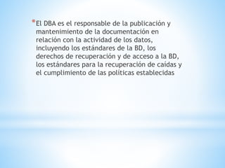 *El DBA es el responsable de la publicación y
mantenimiento de la documentación en
relación con la actividad de los datos,
incluyendo los estándares de la BD, los
derechos de recuperación y de acceso a la BD,
los estándares para la recuperación de caídas y
el cumplimiento de las políticas establecidas
 