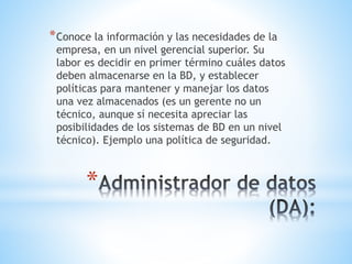 *
*Conoce la información y las necesidades de la
empresa, en un nivel gerencial superior. Su
labor es decidir en primer término cuáles datos
deben almacenarse en la BD, y establecer
políticas para mantener y manejar los datos
una vez almacenados (es un gerente no un
técnico, aunque sí necesita apreciar las
posibilidades de los sistemas de BD en un nivel
técnico). Ejemplo una política de seguridad.
 